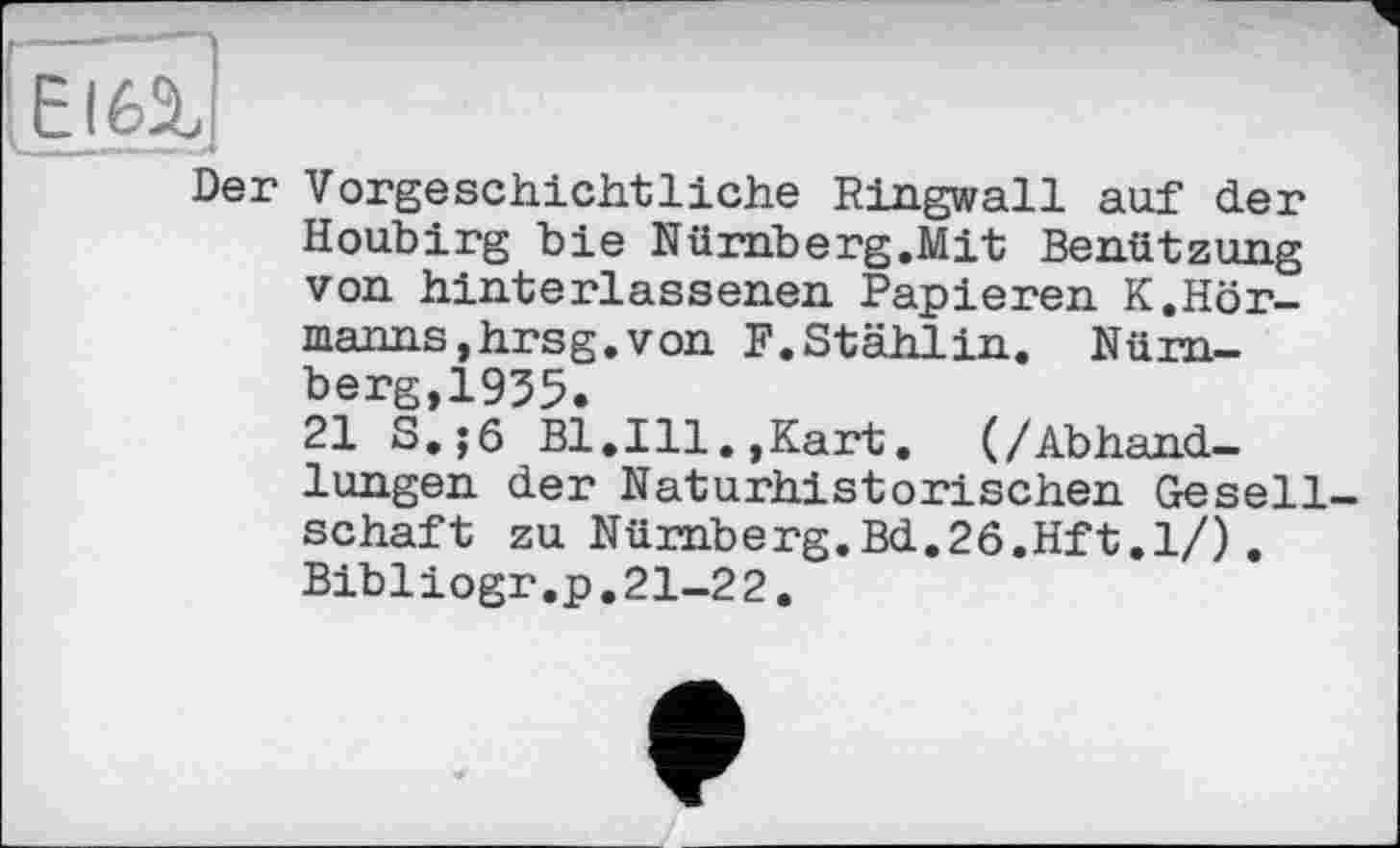 ﻿El 62.
Der Vorgeschichtliche Ringwall auf der Houbirg bie Nürnberg.Mit Benützung von hinterlassenen Papieren K.Hörmanns, hr sg. von F.Stählin. Nürnberg,1935.
21 S.;6 Bl.Ill.,Kart. (/Abhandlungen der Naturhistorischen Gesellschaft zu Nürnberg.Bd.26.Hft.l/). Bibliogr.p.21-22.